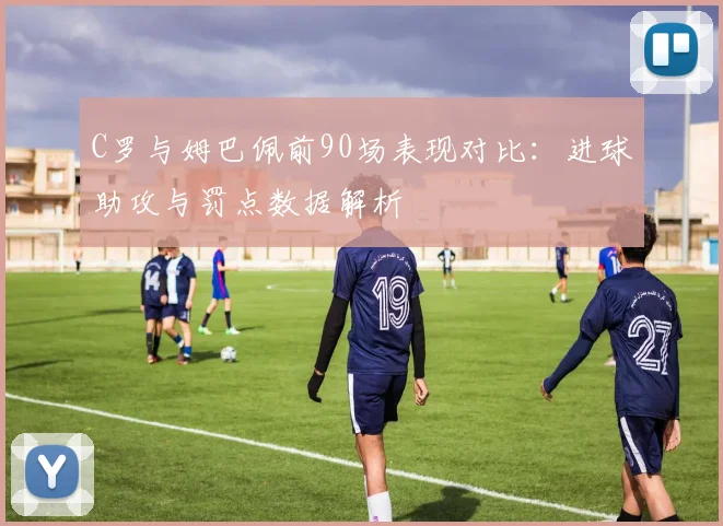 C罗与姆巴佩前90场表现对比：进球助攻与罚点数据解析