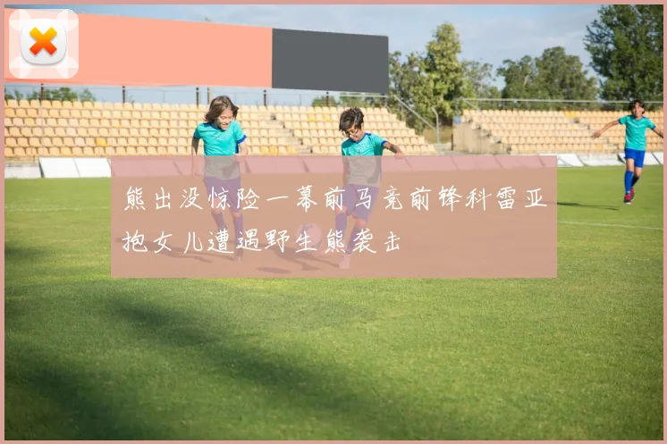 熊出没惊险一幕前马竞前锋科雷亚抱女儿遭遇野生熊袭击