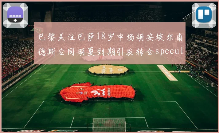 巴黎关注巴萨18岁中场胡安埃尔南德斯合同明夏到期引发转会speculation