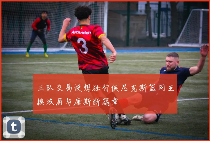 三队交易设想独行侠尼克斯篮网互换浓眉与唐斯新篇章