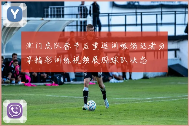 津门虎队春节后重返训练场记者分享精彩训练视频展现球队状态