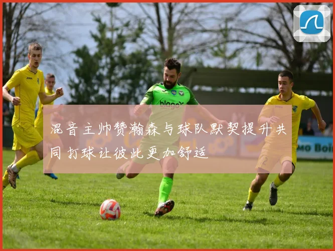 混音主帅赞瀚森与球队默契提升共同打球让彼此更加舒适