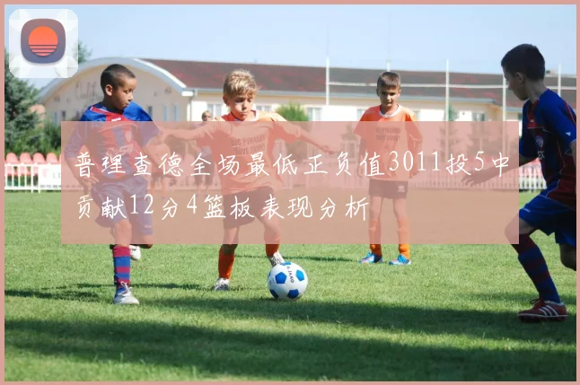 普理查德全场最低正负值3011投5中贡献12分4篮板表现分析