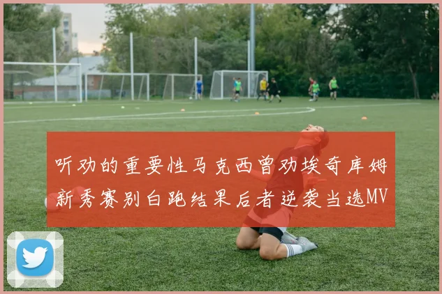 听劝的重要性马克西曾劝埃奇库姆新秀赛别白跑结果后者逆袭当选MVP