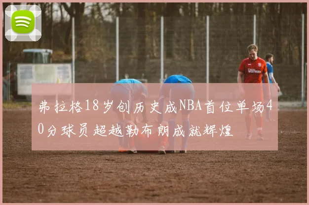 弗拉格18岁创历史成NBA首位单场40分球员超越勒布朗成就辉煌