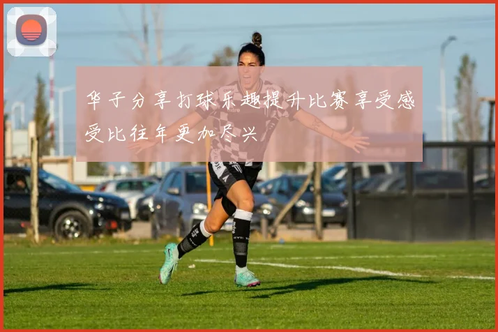 华子分享打球乐趣提升比赛享受感受比往年更加尽兴
