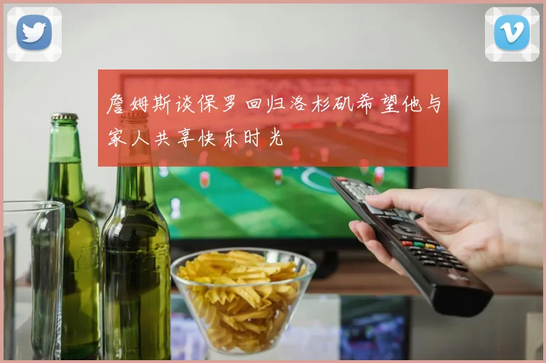 詹姆斯谈保罗回归洛杉矶希望他与家人共享快乐时光