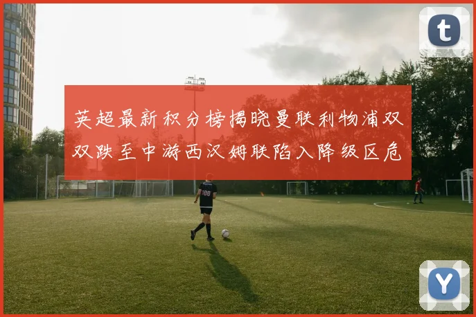 英超最新积分榜揭晓曼联利物浦双双跌至中游西汉姆联陷入降级区危机