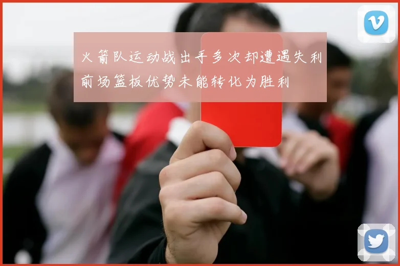 火箭队运动战出手多次却遭遇失利前场篮板优势未能转化为胜利