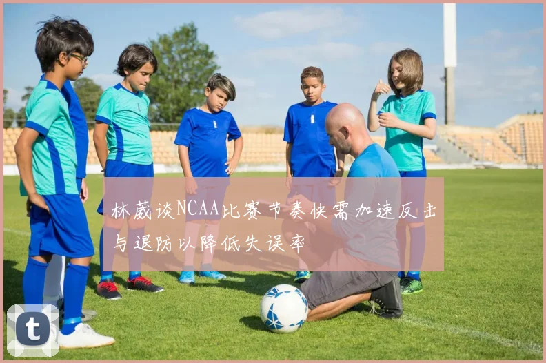 林葳谈NCAA比赛节奏快需加速反击与退防以降低失误率