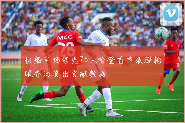 快船半场领先76人哈登首节表现抢眼乔治复出贡献数据