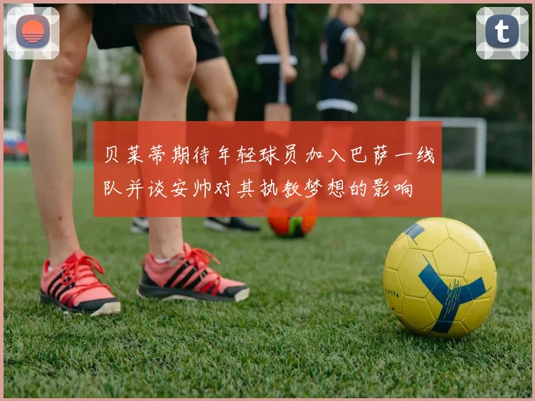 贝莱蒂期待年轻球员加入巴萨一线队并谈安帅对其执教梦想的影响