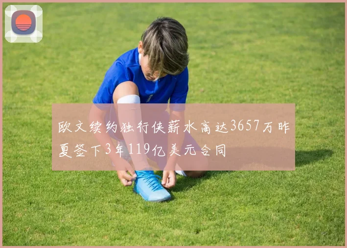 欧文续约独行侠薪水高达3657万昨夏签下3年119亿美元合同