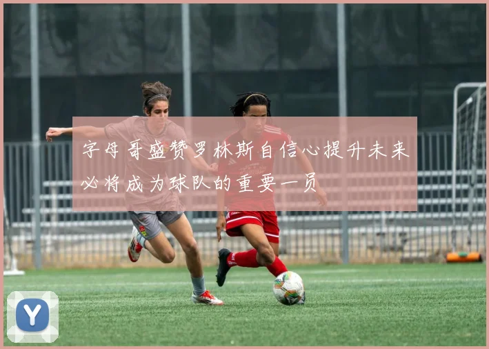 字母哥盛赞罗林斯自信心提升未来必将成为球队的重要一员