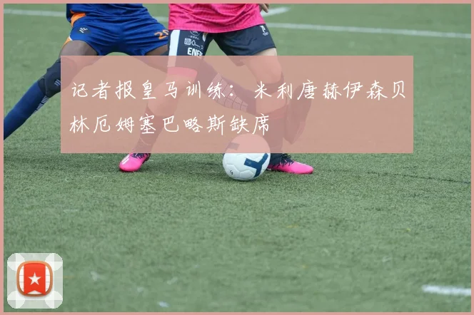 记者报皇马训练：米利唐赫伊森贝林厄姆塞巴略斯缺席
