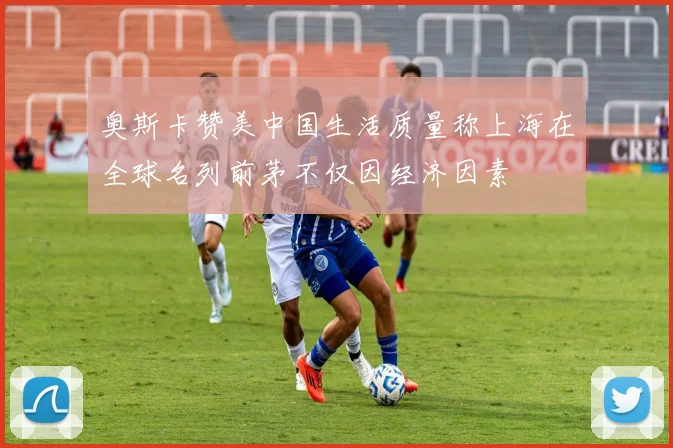 奥斯卡赞美中国生活质量称上海在全球名列前茅不仅因经济因素