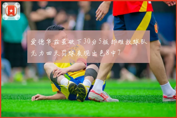 爱德华兹虽砍下30分5板却难救球队无力回天罚球表现出色8中7