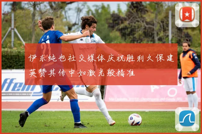 伊东纯也社交媒体庆祝胜利久保建英赞其传中如激光般精准