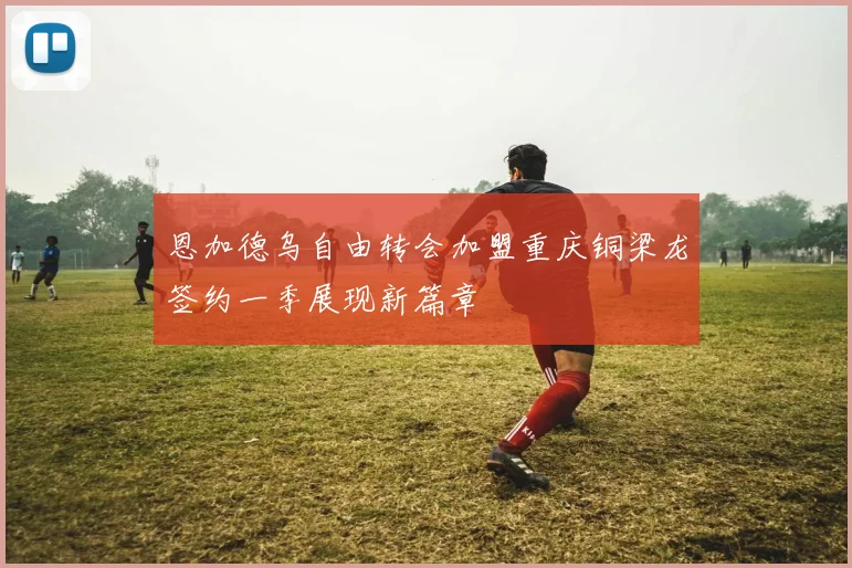 恩加德乌自由转会加盟重庆铜梁龙签约一季展现新篇章