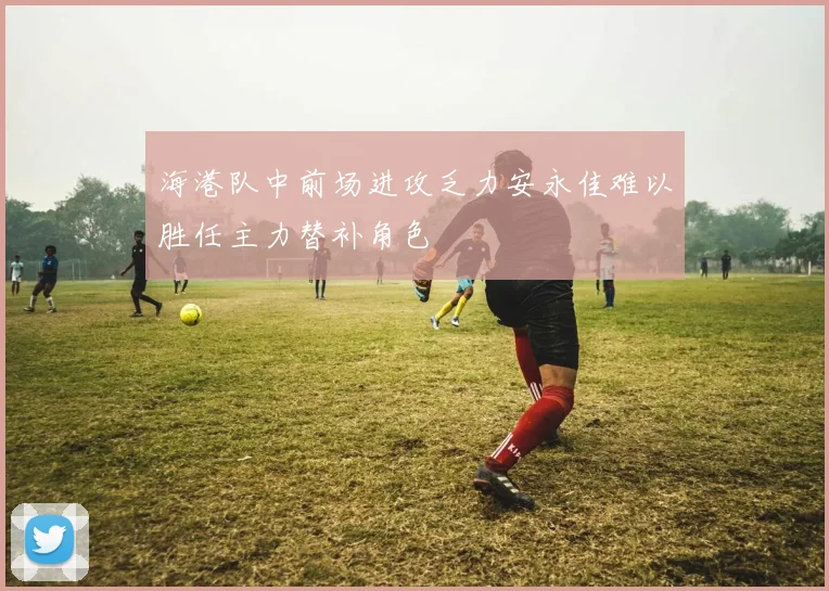 海港队中前场进攻乏力安永佳难以胜任主力替补角色