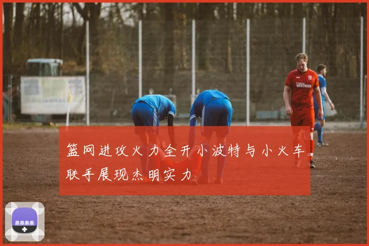 篮网进攻火力全开小波特与小火车联手展现杰明实力