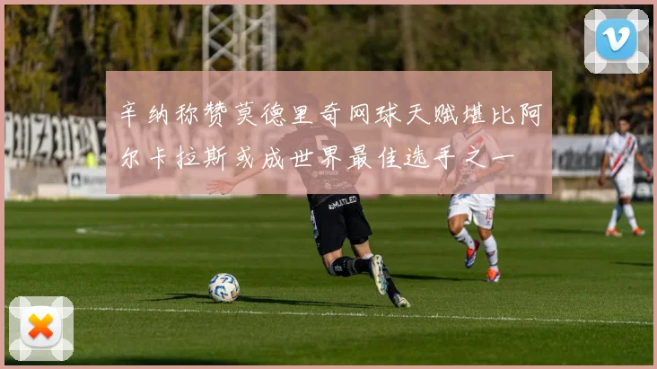 辛纳称赞莫德里奇网球天赋堪比阿尔卡拉斯或成世界最佳选手之一