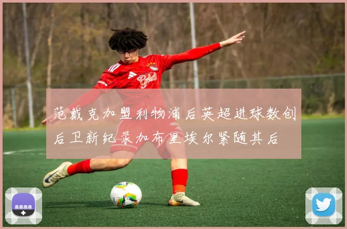 范戴克加盟利物浦后英超进球数创后卫新纪录加布里埃尔紧随其后