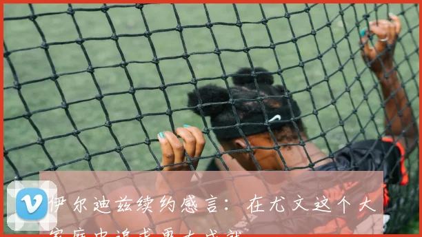 伊尔迪兹续约感言：在尤文这个大家庭中追求更大成就