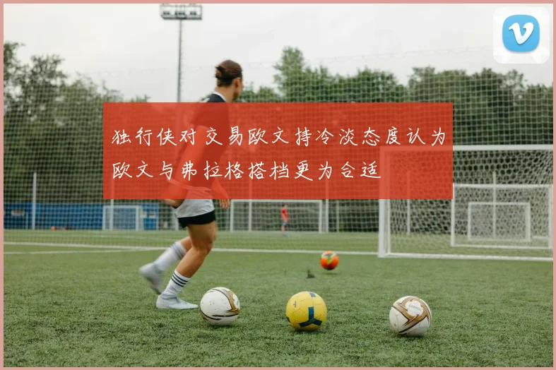 独行侠对交易欧文持冷淡态度认为欧文与弗拉格搭档更为合适