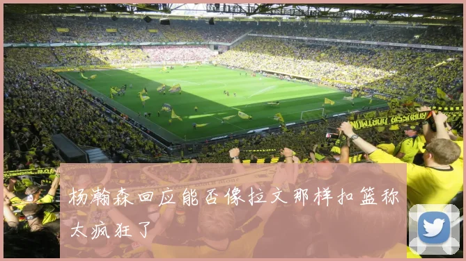 杨瀚森回应能否像拉文那样扣篮称太疯狂了