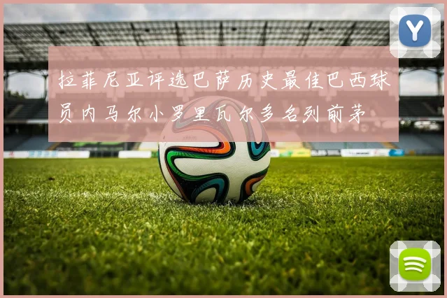 拉菲尼亚评选巴萨历史最佳巴西球员内马尔小罗里瓦尔多名列前茅